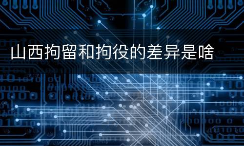 山西拘留和拘役的差异是啥