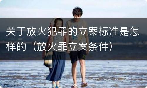 关于放火犯罪的立案标准是怎样的（放火罪立案条件）