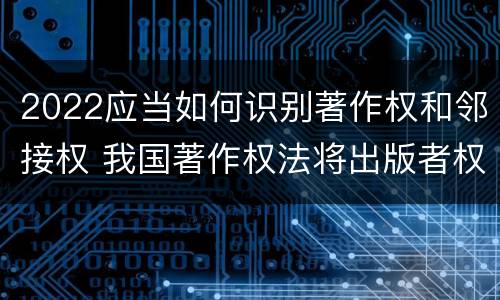 2022应当如何识别著作权和邻接权 我国著作权法将出版者权纳入邻接权范畴是否妥当