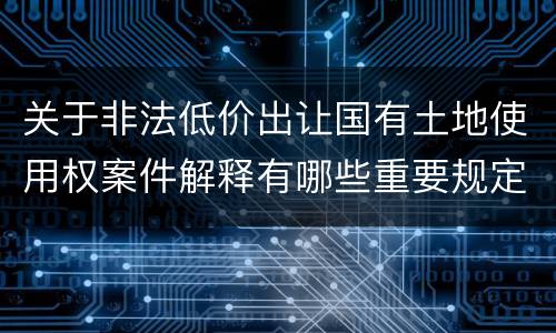关于非法低价出让国有土地使用权案件解释有哪些重要规定