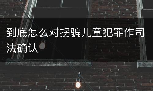 到底怎么对拐骗儿童犯罪作司法确认
