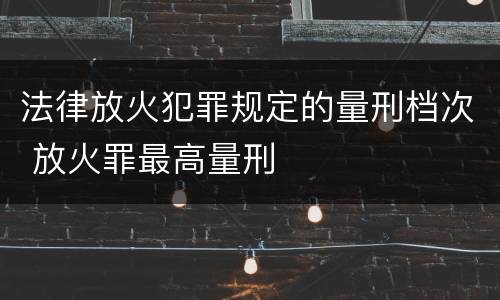 法律放火犯罪规定的量刑档次 放火罪最高量刑