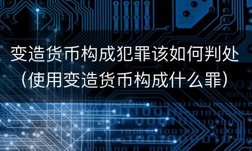 变造货币构成犯罪该如何判处（使用变造货币构成什么罪）