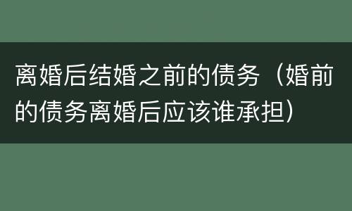 离婚后结婚之前的债务（婚前的债务离婚后应该谁承担）