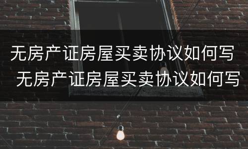 无房产证房屋买卖协议如何写 无房产证房屋买卖协议如何写才有效