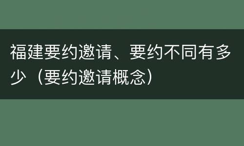 福建要约邀请、要约不同有多少（要约邀请概念）