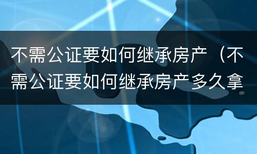 不需公证要如何继承房产（不需公证要如何继承房产多久拿房产证）