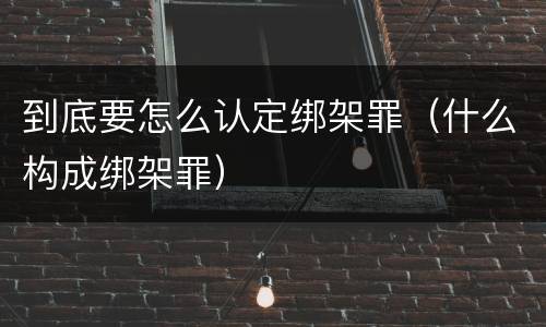 到底要怎么认定绑架罪（什么构成绑架罪）