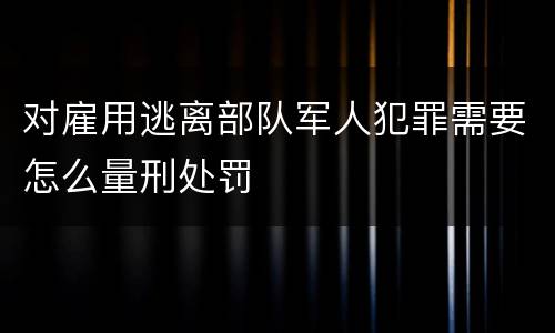 对雇用逃离部队军人犯罪需要怎么量刑处罚