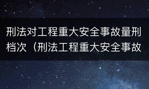 刑法对工程重大安全事故量刑档次（刑法工程重大安全事故罪）