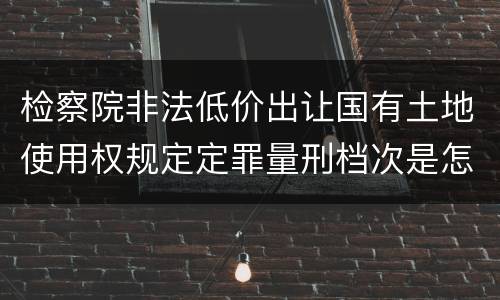 检察院非法低价出让国有土地使用权规定定罪量刑档次是怎样
