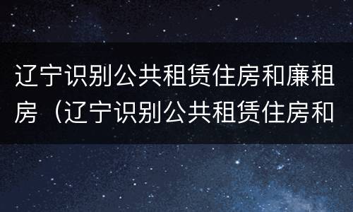 辽宁识别公共租赁住房和廉租房（辽宁识别公共租赁住房和廉租房的条件）