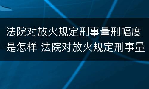 法院对放火规定刑事量刑幅度是怎样 法院对放火规定刑事量刑幅度是怎样规定的