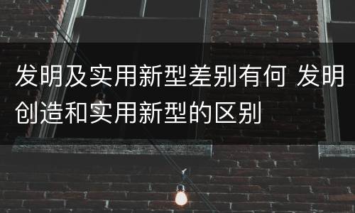 发明及实用新型差别有何 发明创造和实用新型的区别