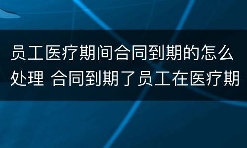 员工医疗期间合同到期的怎么处理 合同到期了员工在医疗期怎么办