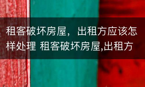 租客破坏房屋，出租方应该怎样处理 租客破坏房屋,出租方应该怎样处理好