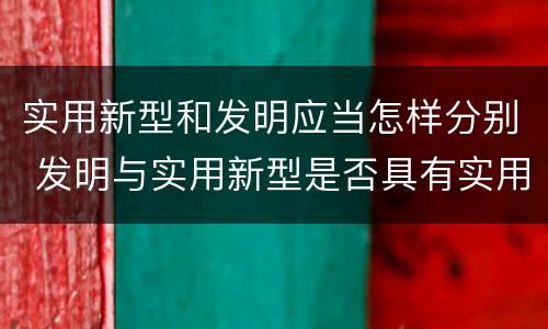 实用新型和发明应当怎样分别 发明与实用新型是否具有实用性