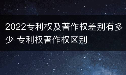 2022专利权及著作权差别有多少 专利权著作权区别