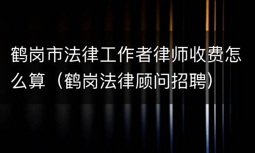 鹤岗市法律工作者律师收费怎么算（鹤岗法律顾问招聘）