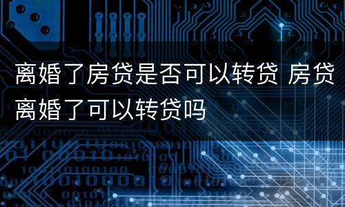 离婚了房贷是否可以转贷 房贷离婚了可以转贷吗