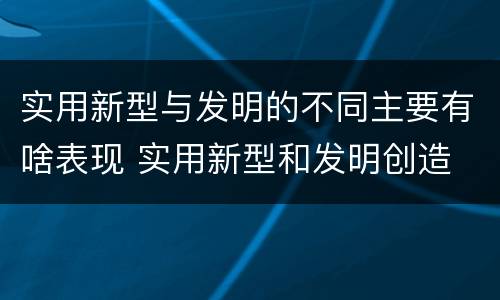实用新型与发明的不同主要有啥表现 实用新型和发明创造