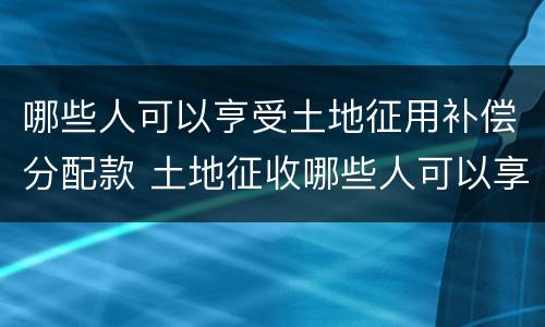 哪些人可以亨受土地征用补偿分配款 土地征收哪些人可以享受土地补偿
