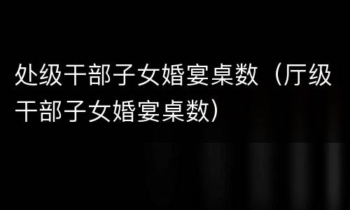 处级干部子女婚宴桌数（厅级干部子女婚宴桌数）