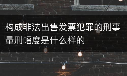 构成非法出售发票犯罪的刑事量刑幅度是什么样的