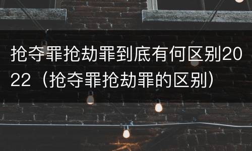 抢夺罪抢劫罪到底有何区别2022（抢夺罪抢劫罪的区别）