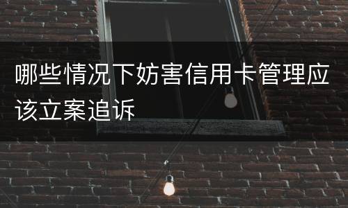 哪些情况下妨害信用卡管理应该立案追诉
