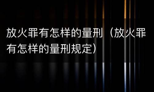 放火罪有怎样的量刑（放火罪有怎样的量刑规定）