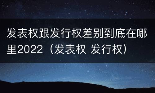 发表权跟发行权差别到底在哪里2022（发表权 发行权）