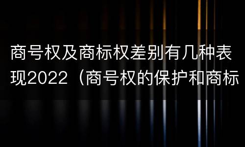 商号权及商标权差别有几种表现2022（商号权的保护和商标权的保护一样是全国性范围的）