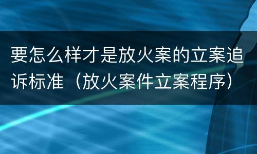 要怎么样才是放火案的立案追诉标准（放火案件立案程序）