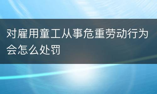 对雇用童工从事危重劳动行为会怎么处罚