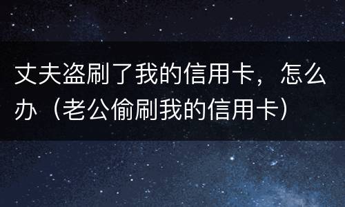 丈夫盗刷了我的信用卡，怎么办（老公偷刷我的信用卡）