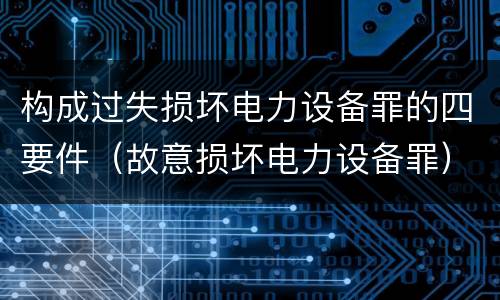 构成过失损坏电力设备罪的四要件（故意损坏电力设备罪）