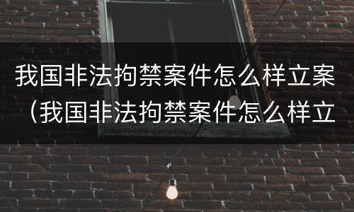 我国非法拘禁案件怎么样立案（我国非法拘禁案件怎么样立案的）