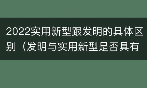 2022实用新型跟发明的具体区别（发明与实用新型是否具有实用性）
