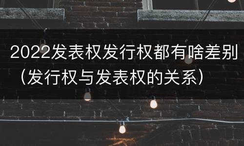 2022发表权发行权都有啥差别（发行权与发表权的关系）