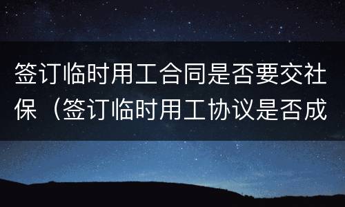 签订临时用工合同是否要交社保（签订临时用工协议是否成立劳动关系）