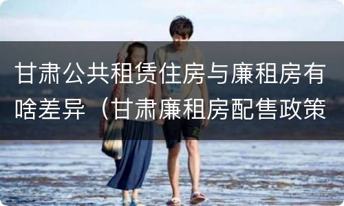 甘肃公共租赁住房与廉租房有啥差异（甘肃廉租房配售政策）