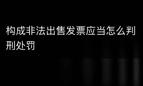 构成非法出售发票应当怎么判刑处罚