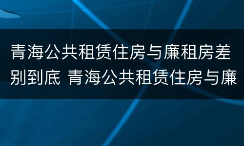 青海公共租赁住房与廉租房差别到底 青海公共租赁住房与廉租房差别到底多大