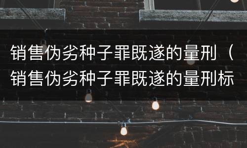 销售伪劣种子罪既遂的量刑（销售伪劣种子罪既遂的量刑标准）