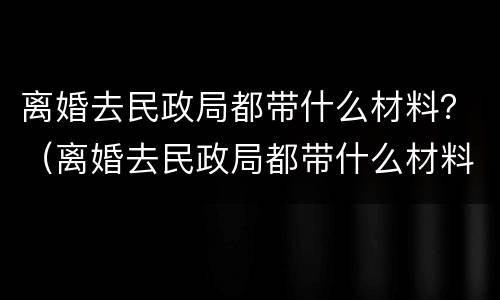 离婚去民政局都带什么材料？（离婚去民政局都带什么材料和证件）