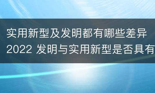 实用新型及发明都有哪些差异2022 发明与实用新型是否具有实用性