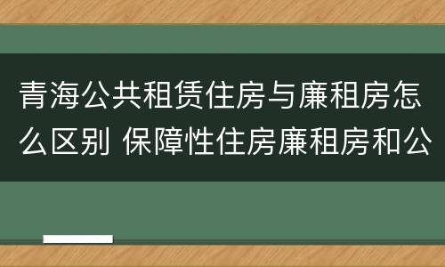 青海公共租赁住房与廉租房怎么区别 保障性住房廉租房和公租房区别