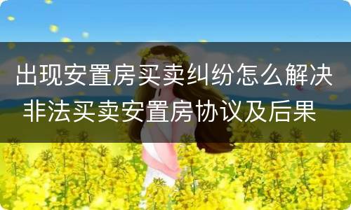 出现安置房买卖纠纷怎么解决 非法买卖安置房协议及后果