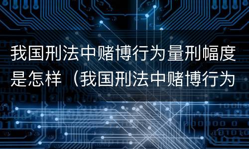 我国刑法中赌博行为量刑幅度是怎样（我国刑法中赌博行为量刑幅度是怎样算的）